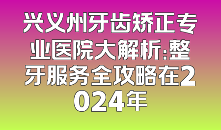 兴义州牙齿矫正专业医院大解析：整牙服务全攻略在2024年