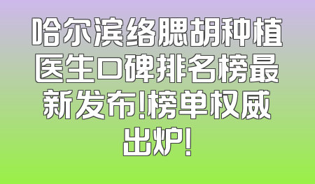 哈尔滨络腮胡种植医生口碑排名榜最新发布！榜单权威出炉！