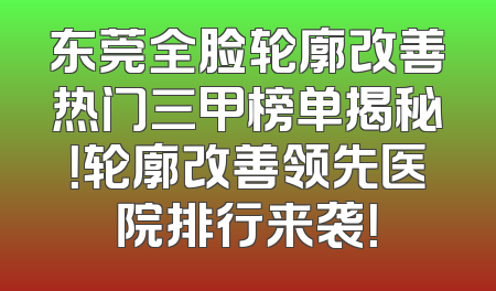 东莞全脸轮廓改善热门三甲榜单揭秘！轮廓改善领先医院排行来袭！