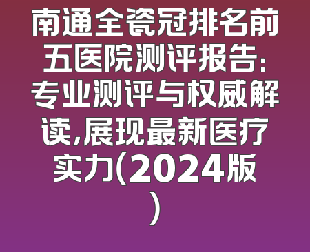南通全瓷冠排名前五医院测评报告：专业测评与权威解读，展现最新医疗实力（2024版）