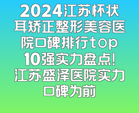 2024江苏杯状耳矫正整形美容医院口碑排行top10强实力盘点！江苏盛泽医院实力口碑为前