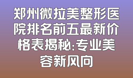 郑州微拉美整形医院排名前五最新价格表揭秘：专业美容新风向