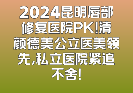 2024昆明唇部修复医院PK！清颜德美公立医美领先，私立医院紧追不舍！