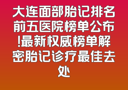 大连面部胎记排名前五医院榜单公布！最新权威榜单解密胎记诊疗最佳去处