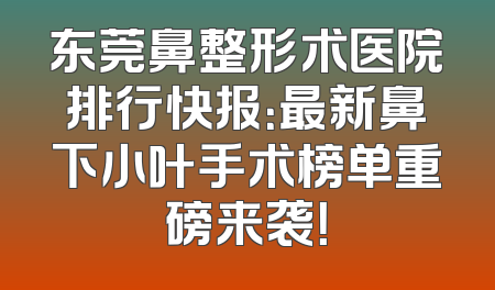 东莞鼻整形术医院排行快报：最新鼻下小叶手术榜单重磅来袭！