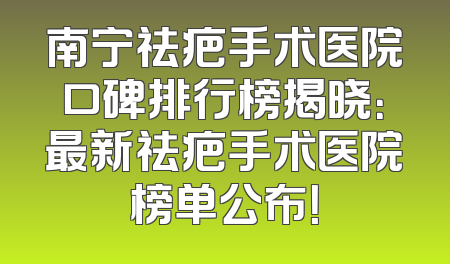 南宁祛疤手术医院口碑排行榜揭晓：最新祛疤手术医院榜单公布！