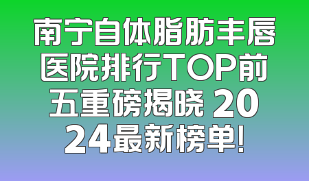 南宁自体脂肪丰唇医院排行TOP前五重磅揭晓 2024最新榜单！