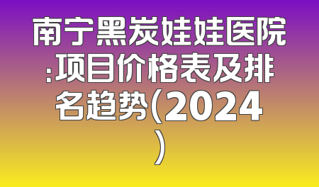 南宁黑炭娃娃医院：项目价格表及排名趋势(2024)