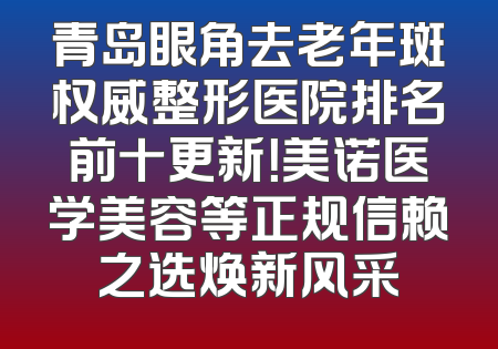 青岛眼角去老年斑权威整形医院排名前十更新！美诺医学美容等正规信赖之选焕新风采