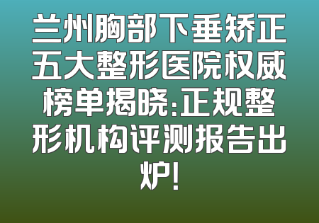 兰州胸部下垂矫正五大整形医院权威榜单揭晓：正规整形机构评测报告出炉！
