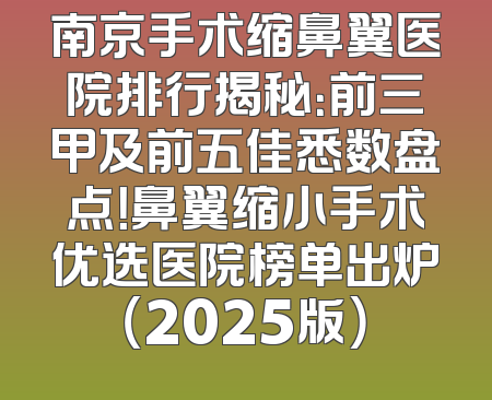 南京手术缩鼻翼医院排行揭秘：前三甲及前五佳悉数盘点！鼻翼缩小手术优选医院榜单出炉（2025版）