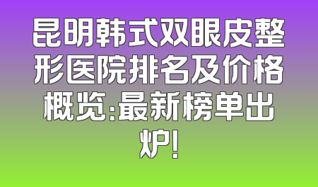 昆明韩式双眼皮整形医院排名及价格概览：最新榜单出炉！