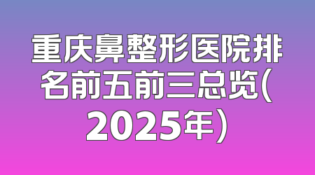 重庆鼻整形医院排名前五前三总览（2025年）