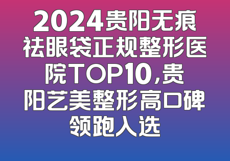 2024贵阳无痕祛眼袋正规整形医院TOP10，贵阳艺美整形高口碑领跑入选