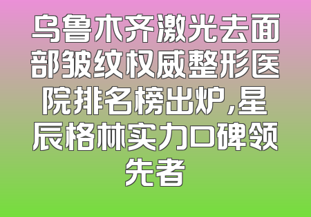乌鲁木齐激光去面部皱纹权威整形医院排名榜出炉，星辰格林实力口碑领先者