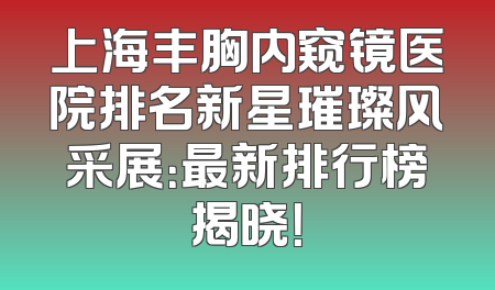 上海丰胸内窥镜医院排名新星璀璨风采展：最新排行榜揭晓！