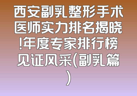 西安副乳整形手术医师实力排名揭晓！年度专家排行榜见证风采（副乳篇）