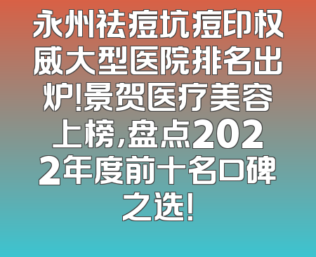 永州祛痘坑痘印权威大型医院排名出炉！景贺医疗美容上榜，盘点2022年度前十名口碑之选！