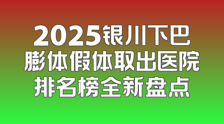 2025银川下巴膨体假体取出医院排名榜全新盘点