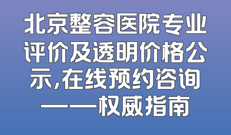 北京整容医院专业评价及透明价格公示，在线预约咨询——权威指南