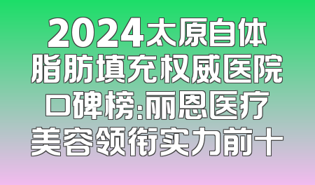 2024太原自体脂肪填充权威医院口碑榜：丽恩医疗美容领衔实力前十