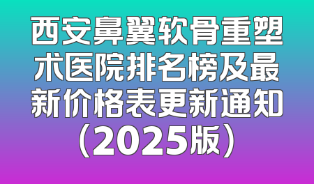 西安鼻翼软骨重塑术医院排名榜及最新价格表更新通知（2025版）