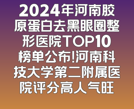 2024年河南胶原蛋白去黑眼圈整形医院TOP10榜单公布！河南科技大学第二附属医院评分高人气旺