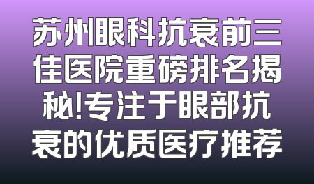 苏州眼科抗衰前三佳医院重磅排名揭秘！专注于眼部抗衰的优质医疗推荐