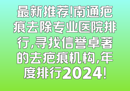 最新推荐！南通疤痕去除专业医院排行，寻找信誉卓著的去疤痕机构，年度排行2024！
