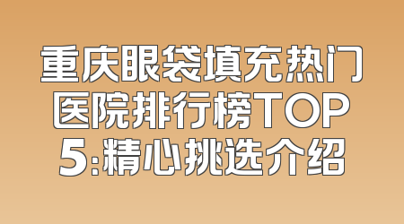 重庆眼袋填充热门医院排行榜TOP5：精心挑选介绍