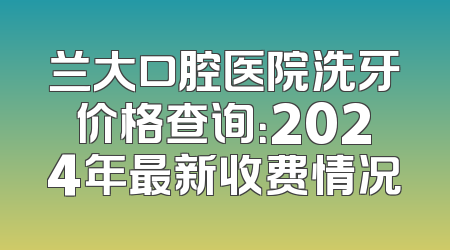 兰大口腔医院洗牙价格查询：2024年最新收费情况