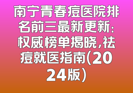 南宁青春痘医院排名前三最新更新：权威榜单揭晓，祛痘就医指南（2024版）