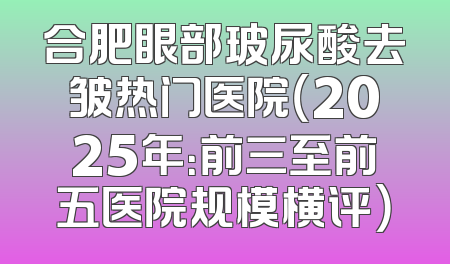 合肥眼部玻尿酸去皱热门医院（2025年：前三至前五医院规模横评）