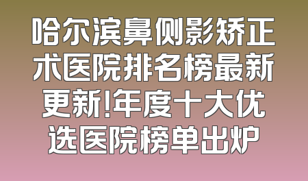 哈尔滨鼻侧影矫正术医院排名榜最新更新！年度十大优选医院榜单出炉