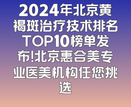 2024年北京黄褐斑治疗技术排名TOP10榜单发布！北京惠合美专业医美机构任您挑选