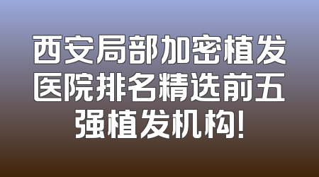 西安局部加密植发医院排名精选前五强植发机构！