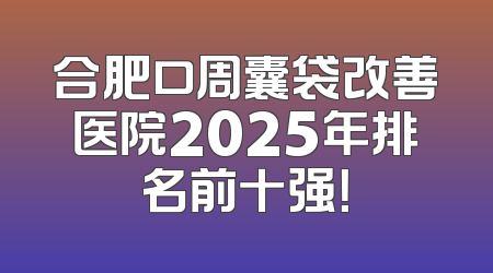合肥口周囊袋改善医院2025年排名前十强！