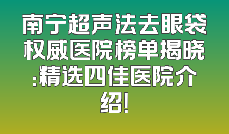 南宁超声法去眼袋权威医院榜单揭晓：精选四佳医院介绍！