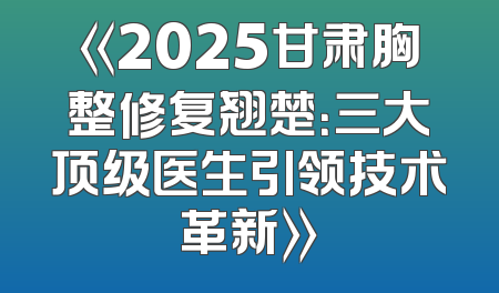 《2025甘肃胸整修复翘楚：三大顶级医生引领技术革新》