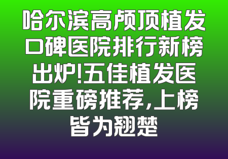 哈尔滨高颅顶植发口碑医院排行新榜出炉！五佳植发医院重磅推荐，上榜皆为翘楚