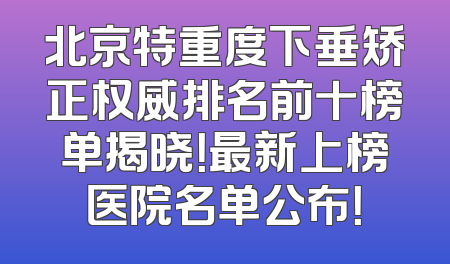 北京特重度下垂矫正权威排名前十榜单揭晓！最新上榜医院名单公布！