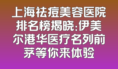 上海祛痘美容医院排名榜揭晓：伊美尔港华医疗名列前茅等你来体验