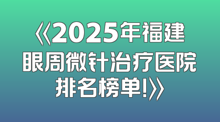 《2025年福建眼周微针治疗医院排名榜单!》