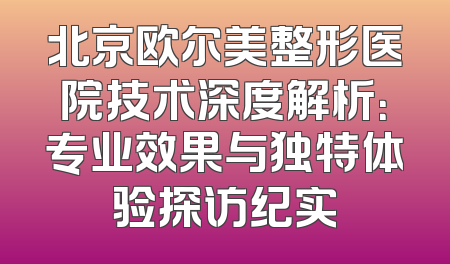 北京欧尔美整形医院技术深度解析：专业效果与独特体验探访纪实