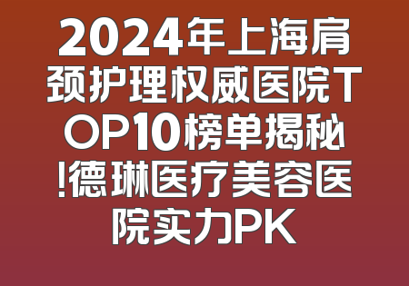 2024年上海肩颈护理权威医院TOP10榜单揭秘！德琳医疗美容医院实力PK