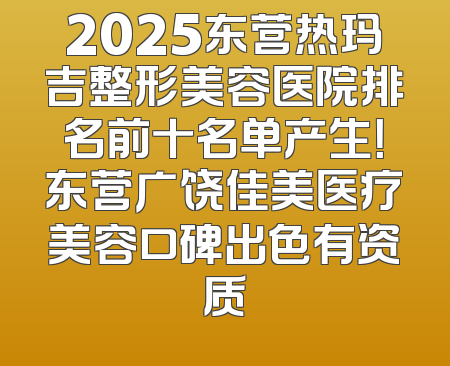 2025东营热玛吉整形美容医院排名前十名单产生！东营广饶佳美医疗美容口碑出色有资质