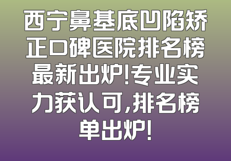 西宁鼻基底凹陷矫正口碑医院排名榜最新出炉！专业实力获认可，排名榜单出炉！