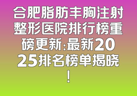 合肥脂肪丰胸注射整形医院排行榜重磅更新：最新2025排名榜单揭晓！
