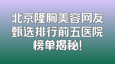 北京隆胸美容网友甄选排行前五医院榜单揭秘！