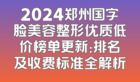 2024郑州国字脸美容整形优质低价榜单更新：排名及收费标准全解析
